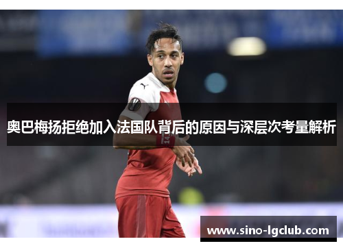 奥巴梅扬拒绝加入法国队背后的原因与深层次考量解析