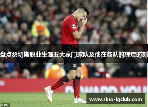 盘点桑切斯职业生涯五大豪门球队及他在各队的辉煌时刻 盘点桑切斯职业生涯五大豪门球队及他在各队的辉煌时刻