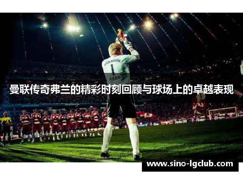 曼联传奇弗兰的精彩时刻回顾与球场上的卓越表现