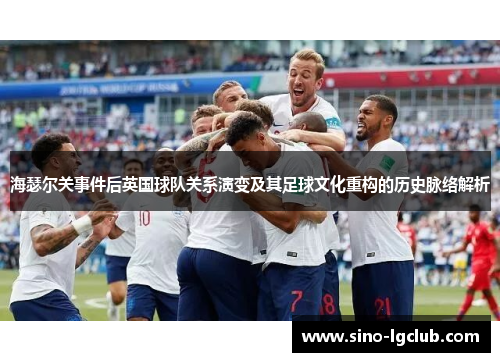 海瑟尔关事件后英国球队关系演变及其足球文化重构的历史脉络解析 海瑟尔关事件后英国球队关系演变及其足球文化重构的历史脉络解析