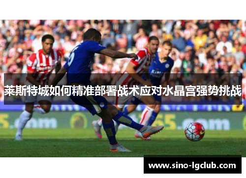 莱斯特城如何精准部署战术应对水晶宫强势挑战 莱斯特城如何精准部署战术应对水晶宫强势挑战