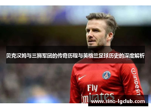贝克汉姆与三狮军团的传奇历程与英格兰足球历史的深度解析