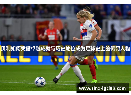 贝利如何凭借卓越成就与历史地位成为足球史上的传奇人物