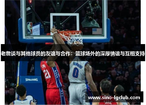 老詹谈与其他球员的友谊与合作:篮球场外的深厚情谊与互相支持 老詹谈与其他球员的友谊与合作:篮球场外的深厚情谊与互相支持