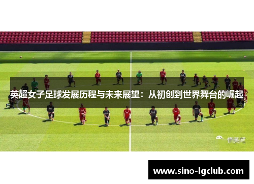 英超女子足球发展历程与未来展望:从初创到世界舞台的崛起 英超女子足球发展历程与未来展望:从初创到世界舞台的崛起