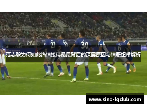 范志毅为何如此热情接待桑尼背后的深层原因与情感纽带解析 范志毅为何如此热情接待桑尼背后的深层原因与情感纽带解析