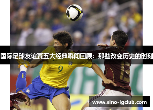 国际足球友谊赛五大经典瞬间回顾:那些改变历史的时刻 国际足球友谊赛五大经典瞬间回顾:那些改变历史的时刻