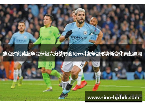 焦点时刻英超争冠保级六分战转会风云引发争冠形势新变化再起波澜