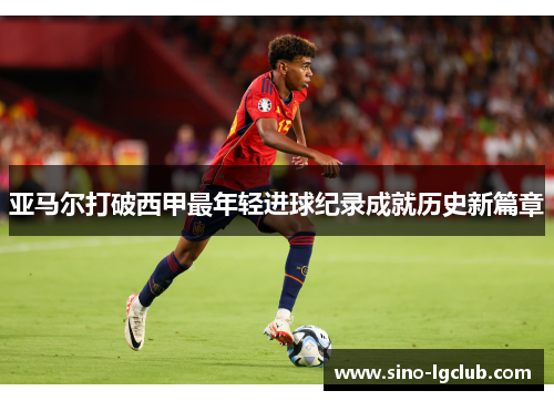 亚马尔打破西甲最年轻进球纪录成就历史新篇章 亚马尔打破西甲最年轻进球纪录成就历史新篇章