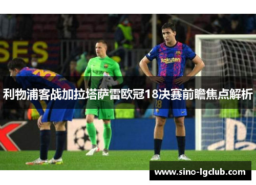 利物浦客战加拉塔萨雷欧冠18决赛前瞻焦点解析 利物浦客战加拉塔萨雷欧冠18决赛前瞻焦点解析