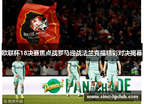 欧联杯18决赛焦点战罗马迎战法兰克福精彩对决揭幕