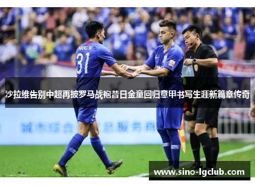 沙拉维告别中超再披罗马战袍昔日金童回归意甲书写生涯新篇章传奇 沙拉维告别中超再披罗马战袍昔日金童回归意甲书写生涯新篇章传奇