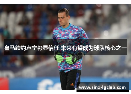 皇马续约卢宁彰显信任 未来有望成为球队核心之一